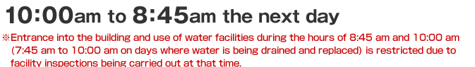 10:00am to 8:45am the next day *Entrance into the building and use of water facilities during the hours of 8:45 am and 10:00 am (7:45 am to 10:00 am on days where water is being drained and replaced) is restricted due to facility inspections being carried out at that time.